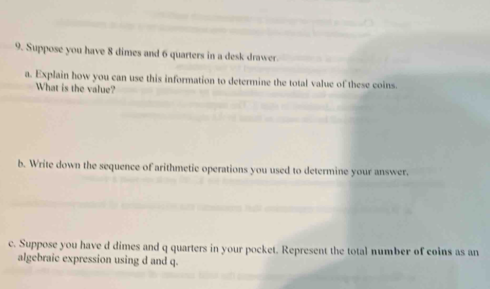 Suppose you have 8 dimes and 6 quarters in a desk drawer. 
a. Explain how you can use this information to determine the total value of these coins. 
What is the value? 
b. Write down the sequence of arithmetic operations you used to determine your answer, 
c. Suppose you have d dimes and q quarters in your pocket. Represent the total number of coins as an 
algebraic expression using d and q.