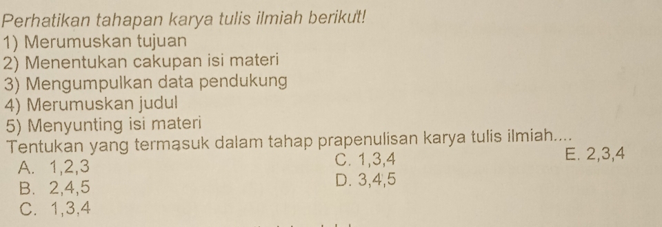 Perhatikan tahapan karya tulis ilmiah berikut!
1) Merumuskan tujuan
2) Menentukan cakupan isi materi
3) Mengumpulkan data pendukung
4) Merumuskan judul
5) Menyunting isi materi
Tentukan yang termasuk dalam tahap prapenulisan karya tulis ilmiah....
A. 1, 2, 3 C. 1, 3, 4
E. 2, 3, 4
B. 2, 4, 5 D. 3, 4, 5
C. 1, 3, 4