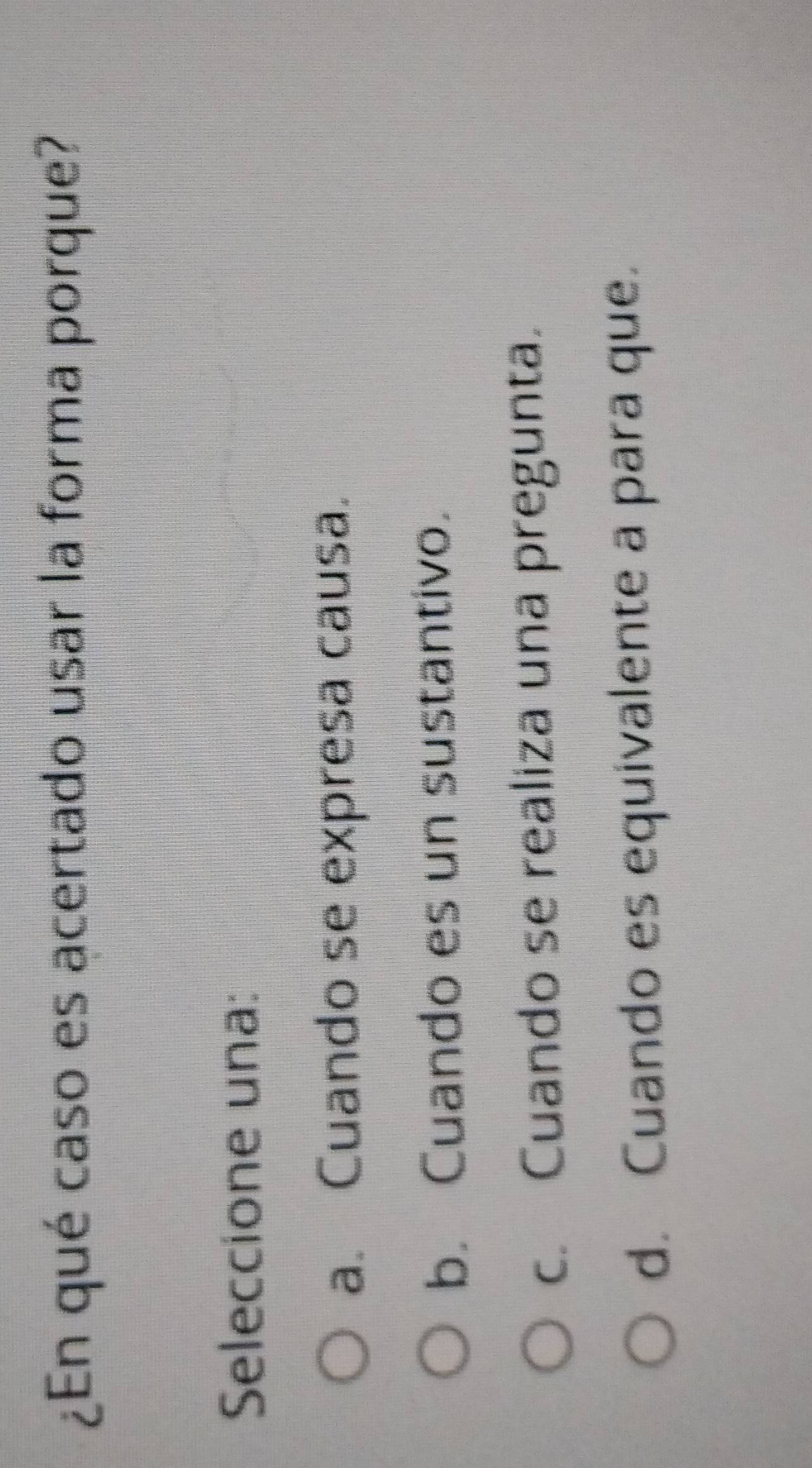 ¿En qué caso es acertado usar la forma porque?
Seleccione una:
a. Cuando se expresa causa.
b. Cuando es un sustantivo.
c. Cuando se realiza una pregunta.
d. Cuando es equivalente a para que.