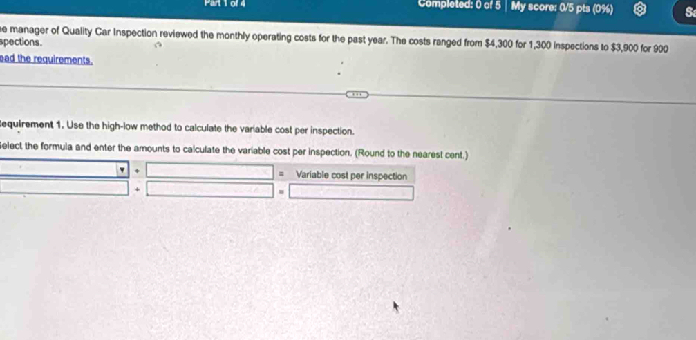 Completed: 0 of 5 | My score: 0/5 pts (0%) S 
e manager of Quality Car Inspection reviewed the monthly operating costs for the past year. The costs ranged from $4,300 for 1,300 inspections to $3,900 for 900
spections. 
ad the requirements. 
equirement 1. Use the high-low method to calculate the variable cost per inspection. 
Select the formula and enter the amounts to calculate the variable cost per inspection. (Round to the nearest cent.) 
□ + □ = Variable cost per inspection 
□ _  m □