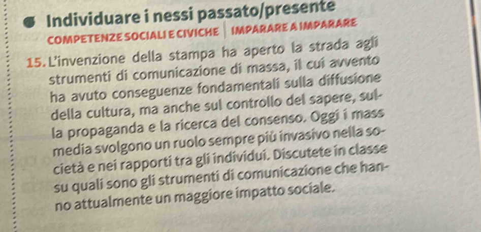 Individuare i nessi passato/presente 
COMPETENZE SOCIALI E CIVICHE IMPARARE A IMPARARE 
15.L'invenzione della stampa ha aperto la strada agli 
strumenti di comunicazione di massa, il cui avvento 
ha avuto conseguenze fondamentali sulla diffusione 
della cultura, ma anche sul controllo del sapere, sul- 
la propaganda e la ricerca del consenso. Oggi í mass 
media svolgono un ruolo sempre più invasivo nella so- 
cietà e nei rapporti tra gli individui. Discutete in classe 
su quali sono gli strumenti di comunicazione che han- 
no attualmente un maggiore impatto sociale.