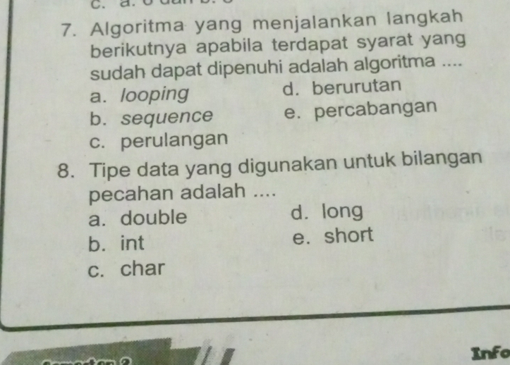 Algoritma yang menjalankan langkah
berikutnya apabila terdapat syarat yang
sudah dapat dipenuhi adalah algoritma ....
a. looping d. berurutan
b. sequence e. percabangan
c. perulangan
8. Tipe data yang digunakan untuk bilangan
pecahan adalah ....
a. double dà long
b. int e. short
c. char
Info