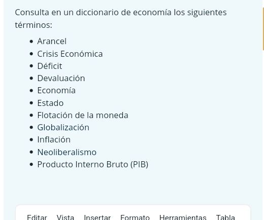 Consulta en un diccionario de economía los siguientes 
términos: 
Arancel 
Crisis Económica 
Déficit 
Devaluación 
Economía 
Estado 
Flotación de la moneda 
Globalización 
Inflación 
Neoliberalismo 
Producto Interno Bruto (PIB) 
Editar Vista Insertar Formato Herramientas Tabla