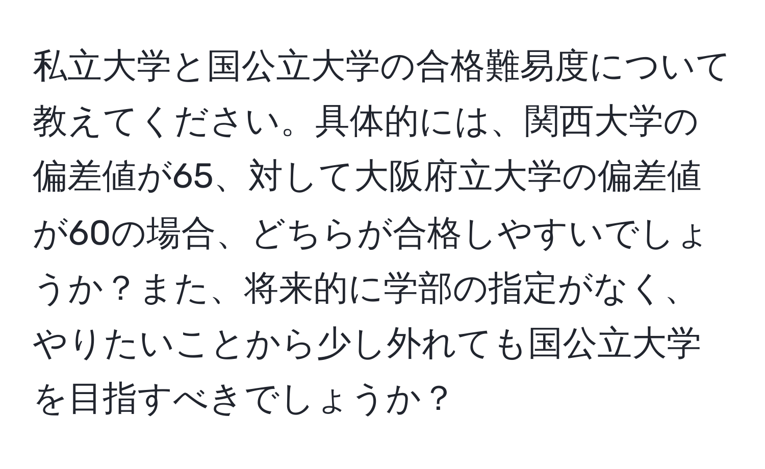 私立大学と国公立大学の合格難易度について教えてください。具体的には、関西大学の偏差値が65、対して大阪府立大学の偏差値が60の場合、どちらが合格しやすいでしょうか？また、将来的に学部の指定がなく、やりたいことから少し外れても国公立大学を目指すべきでしょうか？