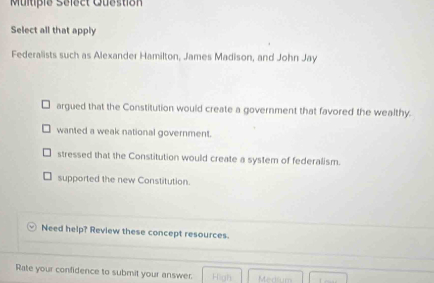 Multipie Select Question
Select all that apply
Federalists such as Alexander Hamilton, James Madison, and John Jay
argued that the Constitution would create a government that favored the wealthy.
wanted a weak national government.
stressed that the Constitution would create a system of federalism.
supported the new Constitution.
Need help? Review these concept resources.
Rate your confidence to submit your answer. High Medium