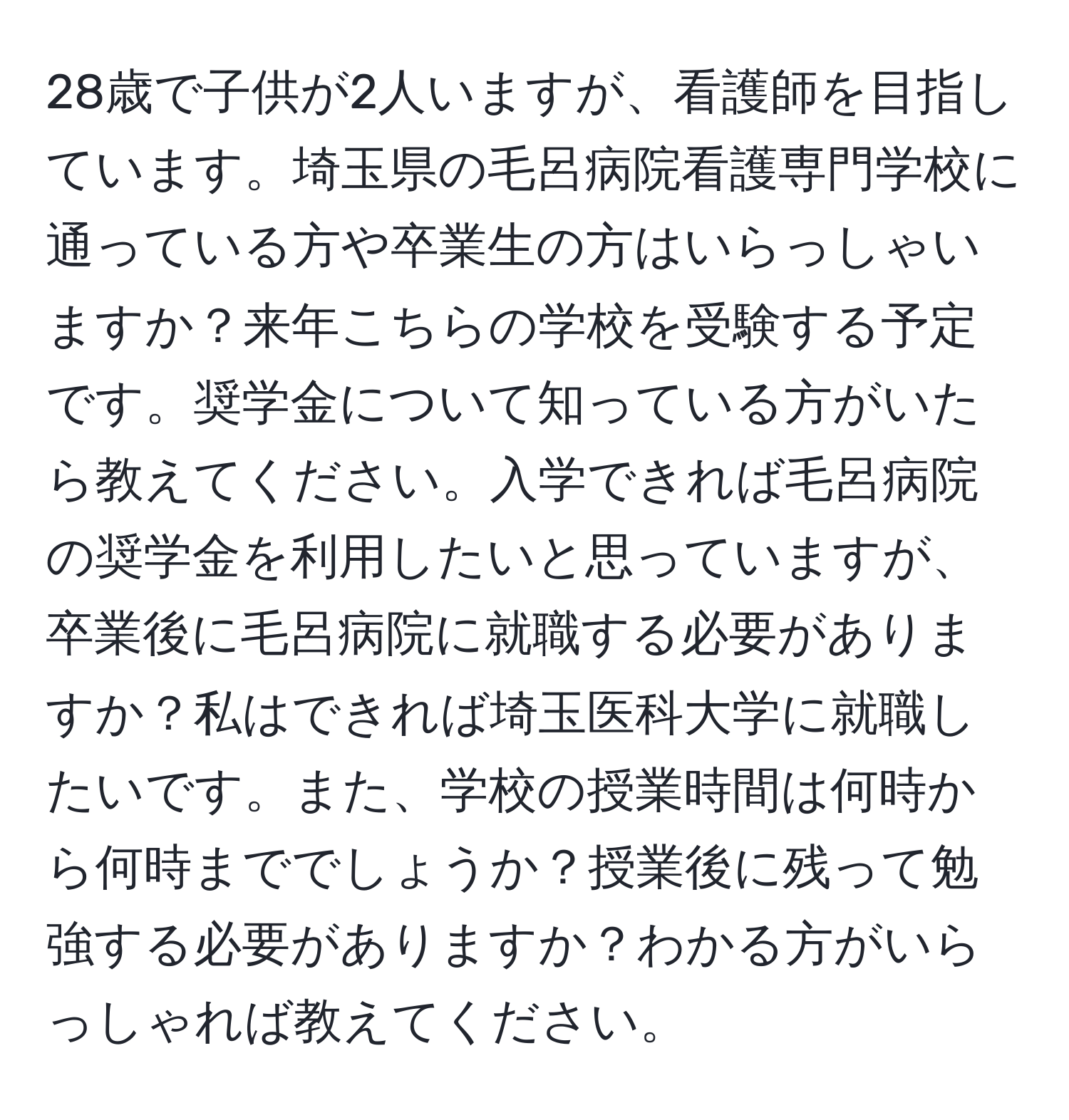 28歳で子供が2人いますが、看護師を目指しています。埼玉県の毛呂病院看護専門学校に通っている方や卒業生の方はいらっしゃいますか？来年こちらの学校を受験する予定です。奨学金について知っている方がいたら教えてください。入学できれば毛呂病院の奨学金を利用したいと思っていますが、卒業後に毛呂病院に就職する必要がありますか？私はできれば埼玉医科大学に就職したいです。また、学校の授業時間は何時から何時まででしょうか？授業後に残って勉強する必要がありますか？わかる方がいらっしゃれば教えてください。