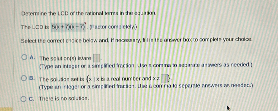 Determine the LCD of the rational terms in the equation.
The LCD is 5(x+7)(x-7). (Factor completely.)
Select the correct choice below and, if necessary, fill in the answer box to complete your choice.
A. The solution(s) is/are □. 
(Type an integer or a simplified fraction. Use a comma to separate answers as needed.)
B. The solution set is  x|x is a real number and x!= □ . 
(Type an integer or a simplified fraction. Use a comma to separate answers as needed.)
C. There is no solution.