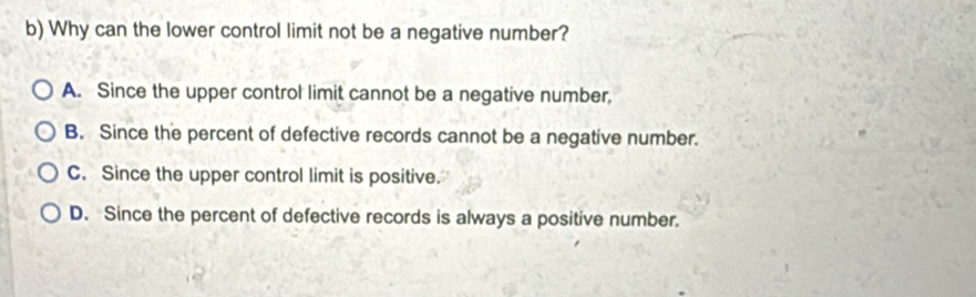 Why can the lower control limit not be a negative number?
A. Since the upper control limit cannot be a negative number,
B. Since the percent of defective records cannot be a negative number.
C. Since the upper control limit is positive.
D. Since the percent of defective records is always a positive number.