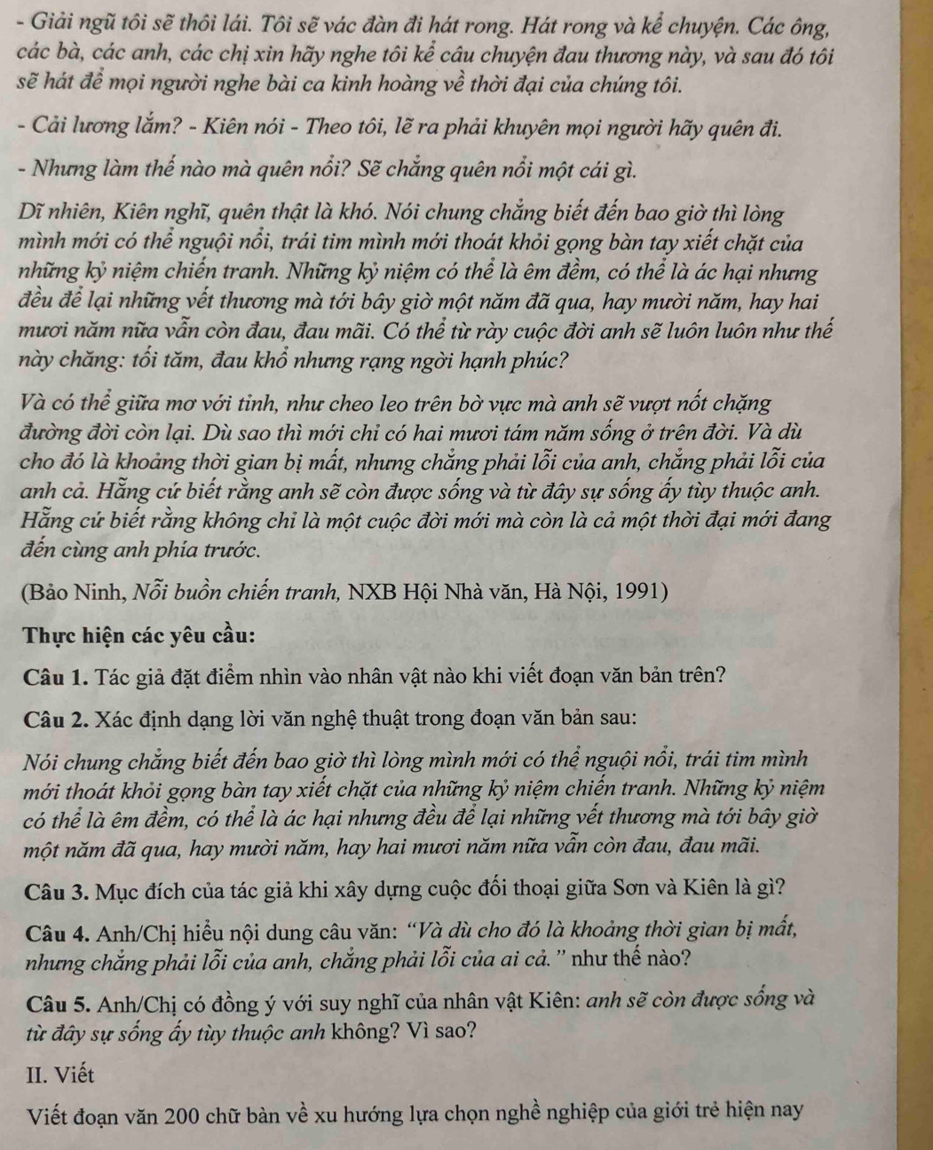 Giải ngũ tôi sẽ thôi lái. Tôi sẽ vác đàn đi hát rong. Hát rong và kể chuyện. Các ông,
các bà, các anh, các chị xin hãy nghe tôi kể câu chuyện đau thương này, và sau đó tôi
sẽ hát để mọi người nghe bài ca kinh hoàng về thời đại của chúng tôi.
- Cải lương lắm? - Kiên nói - Theo tôi, lẽ ra phải khuyên mọi người hãy quên đi.
- Nhưng làm thế nào mà quên nổi? Sẽ chắng quên nổi một cái gì.
Dĩ nhiên, Kiên nghĩ, quên thật là khó. Nói chung chẳng biết đến bao giờ thì lòng
mình mới có thể nguội nổi, trái tim mình mới thoát khỏi gọng bàn tay xiết chặt của
những kỷ niệm chiến tranh. Những kỷ niệm có thể là êm đềm, có thể là ác hại nhưng
đều để lại những vết thương mà tới bây giờ một năm đã qua, hay mười năm, hay hai
mươi năm nữa vẫn còn đau, đau mãi. Có thể từ rày cuộc đời anh sẽ luôn luôn như thế
này chăng: tối tăm, đau khổ nhưng rạng ngời hạnh phúc?
Và có thể giữa mơ với tỉnh, như cheo leo trên bờ vực mà anh sẽ vượt nốt chặng
đường đời còn lại. Dù sao thì mới chỉ có hai mươi tám năm sống ở trên đời. Và dù
cho đó là khoảng thời gian bị mất, nhưng chẳng phải lỗi của anh, chẳng phải lỗi của
anh cả. Hằng cứ biết rằng anh sẽ còn được sống và từ đây sự sống ấy tùy thuộc anh.
Hằng cứ biết rằng không chỉ là một cuộc đời mới mà còn là cả một thời đại mới đang
đến cùng anh phía trước.
(Bảo Ninh, Nỗi buồn chiến tranh, NXB Hội Nhà văn, Hà Nội, 1991)
Thực hiện các yêu cầu:
Câu 1. Tác giả đặt điểm nhìn vào nhân vật nào khi viết đoạn văn bản trên?
Câu 2. Xác định dạng lời văn nghệ thuật trong đoạn văn bản sau:
Nói chung chẳng biết đến bao giờ thì lòng mình mới có thể nguội nổi, trái tim mình
mới thoát khỏi gọng bàn tay xiết chặt của những kỷ niệm chiến tranh. Những kỷ niệm
có thể là êm đềm, có thể là ác hại nhưng đều để lại những vết thương mà tới bây giờ
một năm đã qua, hay mười năm, hay hai mươi năm nữa vẫn còn đau, đau mãi.
Câu 3. Mục đích của tác giả khi xây dựng cuộc đối thoại giữa Sơn và Kiên là gì?
Câu 4. Anh/Chị hiều nội dung câu văn: “Và dù cho đó là khoảng thời gian bị mất,
nhưng chẳng phải lỗi của anh, chẳng phải lỗi của ai cả. '' như thế nào?'
Câu 5. Anh/Chị có đồng ý với suy nghĩ của nhân vật Kiên: anh sẽ còn được sống và
từ đây sự sống ấy tùy thuộc anh không? Vì sao?
II. Viết
Viết đoạn văn 200 chữ bàn về xu hướng lựa chọn nghề nghiệp của giới trẻ hiện nay