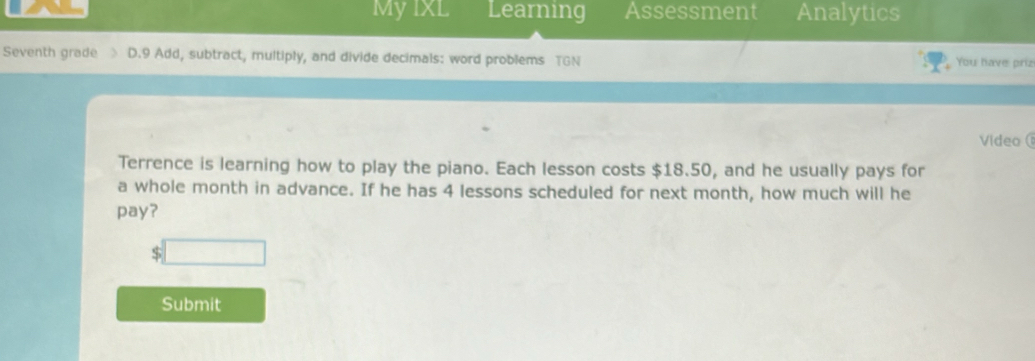 MyIxL Learning Assessment Analytics 
Seventh grade D.9 Add, subtract, multiply, and divide decimals: word problems TGN You have priz 
Video 
Terrence is learning how to play the piano. Each lesson costs $18.50, and he usually pays for 
a whole month in advance. If he has 4 lessons scheduled for next month, how much will he 
pay? 
S 
Submit