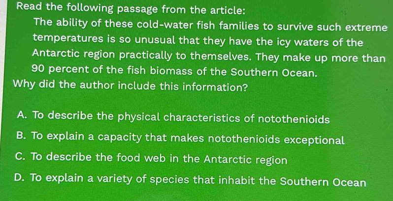 Read the following passage from the article:
The ability of these cold-water fish families to survive such extreme
temperatures is so unusual that they have the icy waters of the
Antarctic region practically to themselves. They make up more than
90 percent of the fish biomass of the Southern Ocean.
Why did the author include this information?
A. To describe the physical characteristics of notothenioids
B. To explain a capacity that makes notothenioids exceptional
C. To describe the food web in the Antarctic region
D. To explain a variety of species that inhabit the Southern Ocean