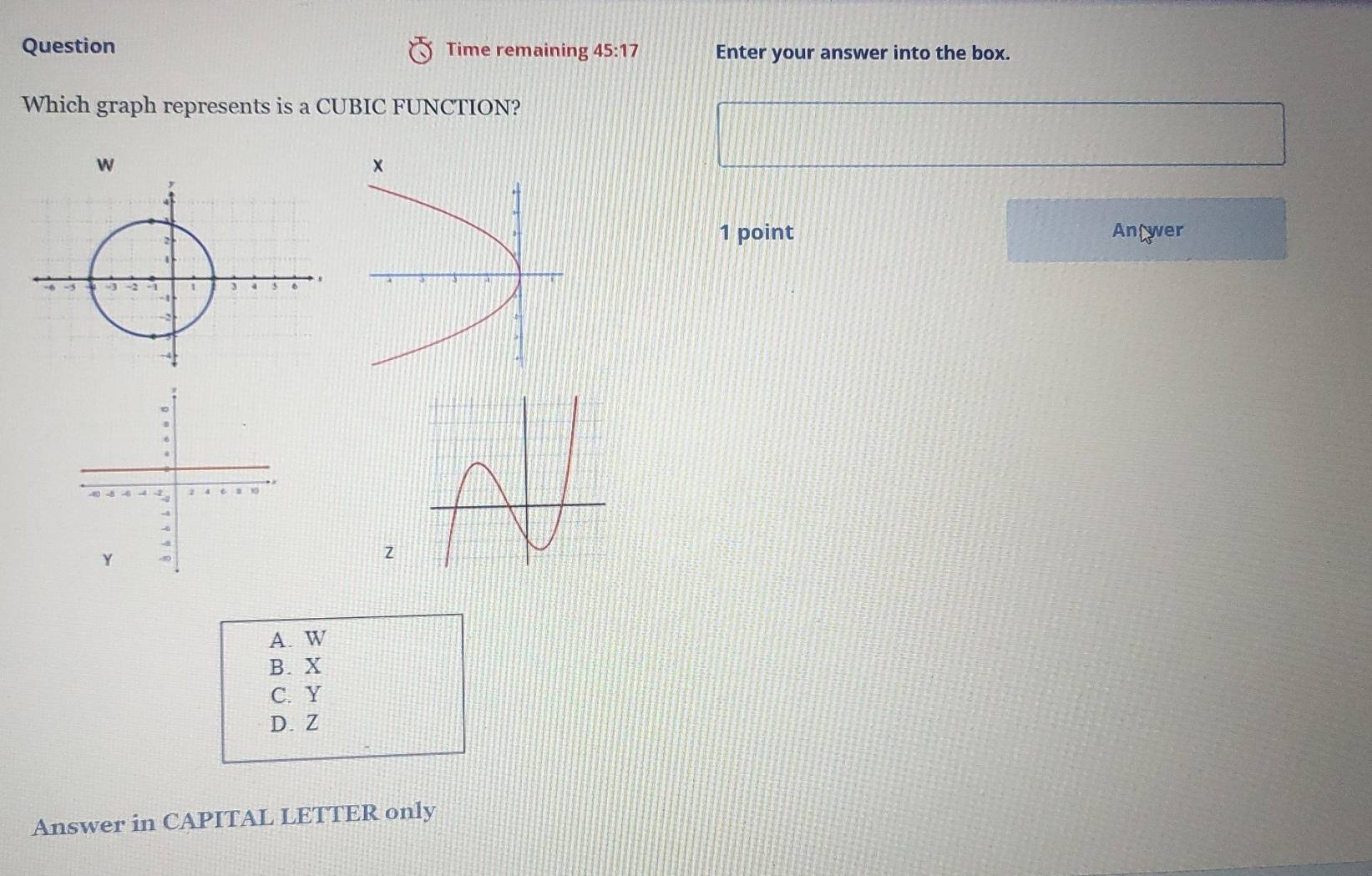 Question Time remaining 45:17 Enter your answer into the box.
Which graph represents is a CUBIC FUNCTION?
w
×
1 point Antwer
z
A. W
B. X
C. Y
D. Z
Answer in CAPITAL LETTER only