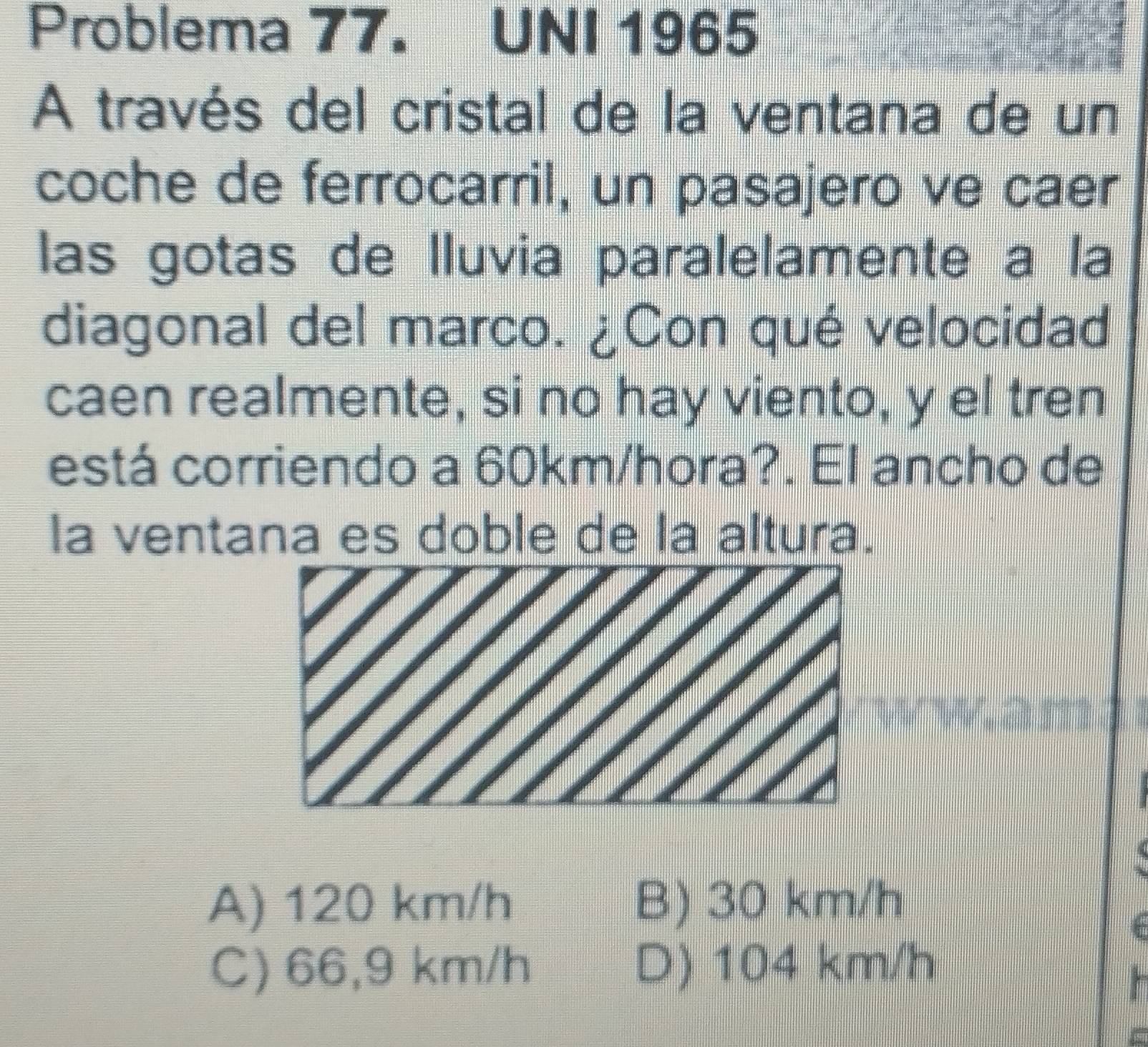 Problema 77. UNI 1965
A través del cristal de la ventana de un
coche de ferrocarril, un pasajero ve caer
las gotas de lluvia paralelamente a la
diagonal del marco. ¿Con qué velocidad
caen realmente, si no hay viento, y el tren
está corriendo a 60km/hora?. El ancho de
la ventana es doble de la altura.
A) 120 km/h B) 30 km/h
C) 66,9 km/h D) 104 km/h