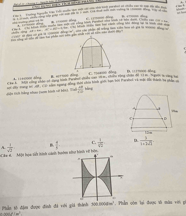 Đại số 12 - Chương 4 - Nguyễn hàm và tích
ứng dụng diện tích hình pháng T
Câu 1. Trường Nguyễn Văn Trỗi muồn làm một cái cứa nhà hình parabol có chiều cao từ mặt đật đến đính Câu 5. A. 1
phà trường phải trả là: là 2, 25 mét, chiều rộng tiếp giáp với mặt đất là 3 mét. Giá thuê mỗi mét vuỡng là 1500000 đồng. Vậy số tiên
khoét
A. 33750000 đồng B. 3750000 đồng. C. 12750000 đồng. D. 6750000 dồng
Cầu 2. 'Chị Minh Hiền muồn làm một cái công hình Parabol như hình vẽ bên dưới. Chiều cao trí ho
CDEF tô đậm có giá là 1200000 đồng AB=4m,AC=BD=0,9m *  Chị Minh Hiền làm hai cánh cống khi đóng lại là hình chữ nhà GH=4m.
chiều rộng /m^2 , còn các phần để trắng làm xiên hoa có giá là 900000 dong/m^2.
Hồi tổng số tiền để làm hai phần nói trên gần nhất với số tiền nào đưới đây?
G
F
E
C
a
c H D
B
A
A. 11445000 đồng. B. 4077000 đồng. C. 7368000 đồng. D. 11370000 đồng.
Câu 3. Một cổng chào có dạng hình Parabol chiều cao 18m, chiều rộng chân đế 12 m. Người ta căng hai
sơi dầy trang trí AB, CD nằm ngang đồng thời chia hình giới hạn bởi Parabol và mặt đất thành ba phần có
diện tích bằng nhau (xem hình vẽ bên). Tísố  AB/CD  bàng
A B 18m
C
D
12m
C.
A.  1/sqrt(2) .
B.  4/5 .  1/sqrt[3](2) · D.  3/1+2sqrt(2) .
Câu 4. Một họa tiết hình cánh bướm như hình vẽ bên.
B
×
D C
Phần tô đậm được đính đá với giá thành 500.000d/m^2. Phần còn lại được tô màu với gi
0000d/m^2.