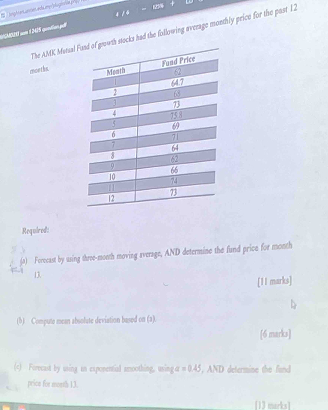 brighten unter edu my pluginile ph
125%

MGMD213 sem 1 2425 quastion.pdl The AMK Mutual Fh stocks had the following average monthly price for the past 12
months. 
Required: 
(a) Forecast by using three-month moving average, AND determine the fund price for month
13. 
[11 marks] 
(b) Compute mean absolute deviation based on (a). 
[6 marks] 
(c) Forecast by using an exponential smoothing, using alpha =0.45 , AND determine the fund 
price for month 13. 
[13 marks]