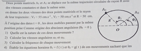 Deux points matériels Aț et A₂ se déplace sur la même trajectoire circulaire de rayon R avec
des vitesses constantes et dans le même sens
on donne les deux vitesses des deux points matériels et le rayon
de leur trajectoire : V_1=55cm.s^(-1),V_2=50cm.s^(-1) et R=50cm.
À l'origine des dates t=0 , les deux mobiles passent par la même
position prise Comme origine des abscisses angulaires (0_0=0).
1) Quelle est la nature de ces deux mouvements ?
2) Calculer les vitesses angulaires ω₁ et ω2.
3) Calculer la fréquence de chaque mouvement.
4) Établir les équations horaires θ _1=f(t) et θ _2=g(t) de ces mouvements sachant que les