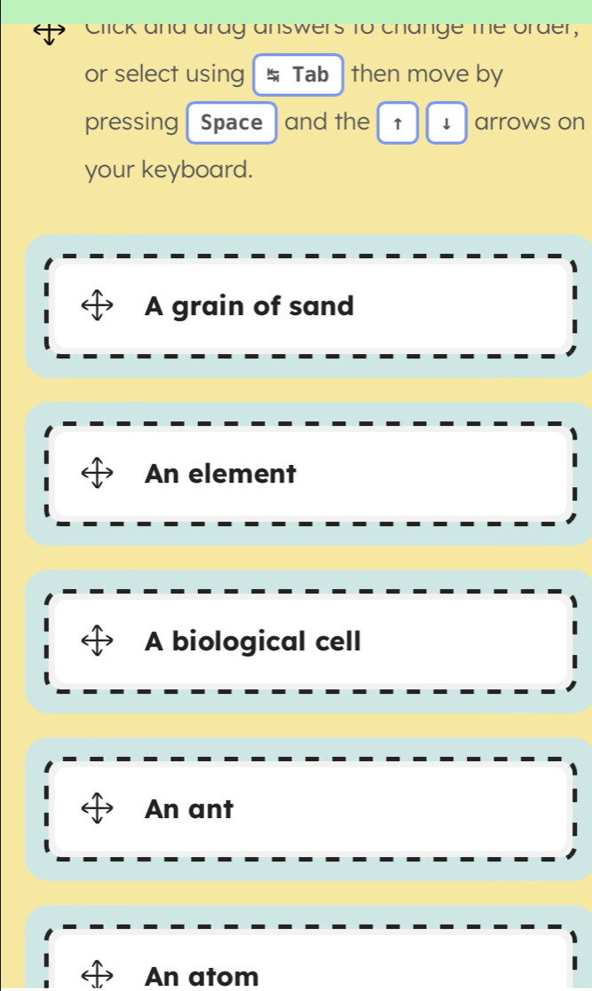 Click and arag answers to change me order,
or select using Tab then move by
pressing Space and the ↑ ↓ arrows on
your keyboard.
A grain of sand
An element
A biological cell
An ant
An atom