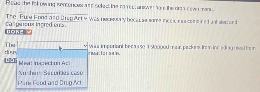 Read the following sentences and select the correct answer from the drop-down menu.
The Pure Food and Drug Act ≌ was necessary because some medicines contained unlisted and
dangerous ingredients.
DONE
The □  was important because it stopped meat packers from including meat from
dise meat for sale.
DO Meat Inspection Act
Northern Securities case
Pure Food and Drug Act