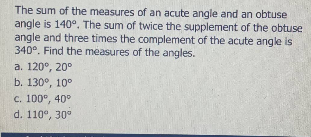 The sum of the measures of an acute angle and an obtuse
angle is 140°. The sum of twice the supplement of the obtuse
angle and three times the complement of the acute angle is
340°. Find the measures of the angles.
a. 120°, 20°
b. 130°, 10°
C. 100°, 40°
d. 110°, 30°