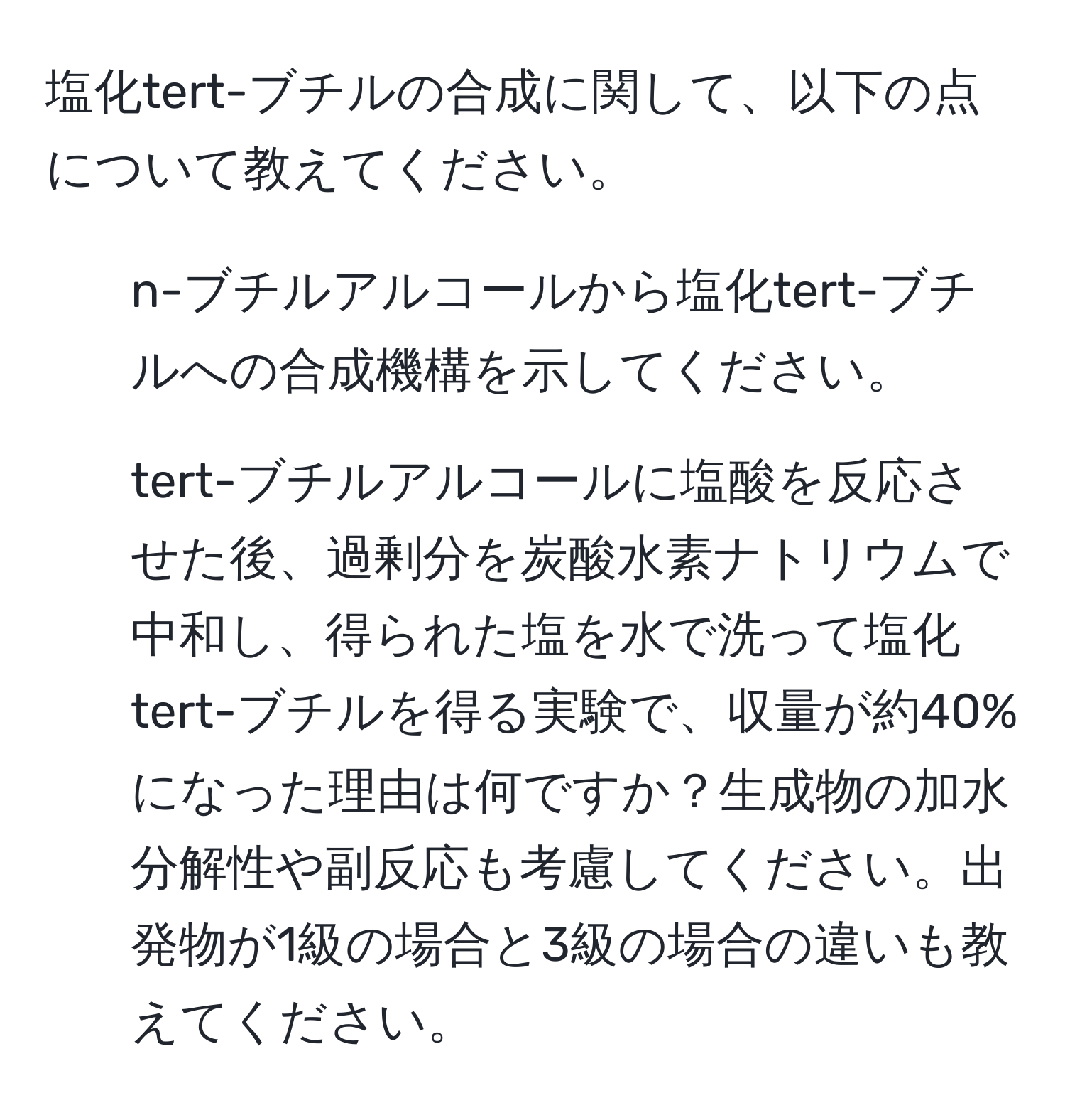 塩化tert-ブチルの合成に関して、以下の点について教えてください。  
1. n-ブチルアルコールから塩化tert-ブチルへの合成機構を示してください。  
2. tert-ブチルアルコールに塩酸を反応させた後、過剰分を炭酸水素ナトリウムで中和し、得られた塩を水で洗って塩化tert-ブチルを得る実験で、収量が約40%になった理由は何ですか？生成物の加水分解性や副反応も考慮してください。出発物が1級の場合と3級の場合の違いも教えてください。