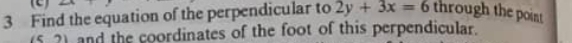 (2) 
3 Find the equation of the perpendicular to 2y+3x=6 through the point 
5 2) and the coordinates of the foot of this perpendicular.