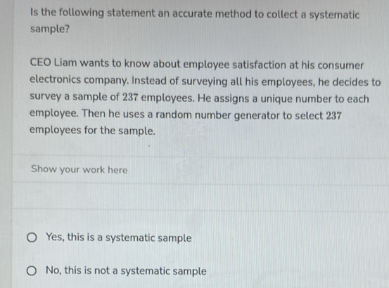 Is the following statement an accurate method to collect a systematic
sample?
CEO Liam wants to know about employee satisfaction at his consumer
electronics company. Instead of surveying all his employees, he decides to
survey a sample of 237 employees. He assigns a unique number to each
employee. Then he uses a random number generator to select 237
employees for the sample.
Show your work here
Yes, this is a systematic sample
No, this is not a systematic sample