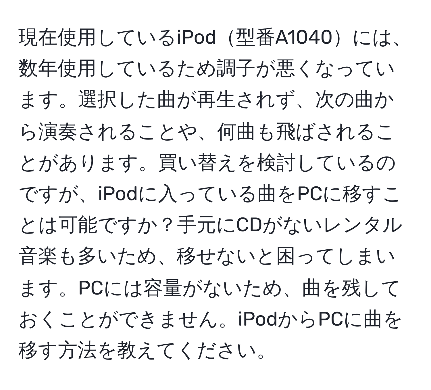 現在使用しているiPod型番A1040には、数年使用しているため調子が悪くなっています。選択した曲が再生されず、次の曲から演奏されることや、何曲も飛ばされることがあります。買い替えを検討しているのですが、iPodに入っている曲をPCに移すことは可能ですか？手元にCDがないレンタル音楽も多いため、移せないと困ってしまいます。PCには容量がないため、曲を残しておくことができません。iPodからPCに曲を移す方法を教えてください。