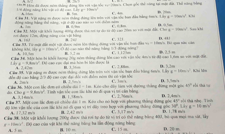 A. h/2 B. 2h/3 C.  h/3
Ca 30: Hòn đá được ném thắng đứng lên với vận tốc v_0=20m/s s. Chọn gốc thế năng tại mặt đất. Thế năng bằng
1/4 động năng khi vật có độ cao. Lấy g=10m/s^2 C. 4m. D. 20m.
A.16m. B. 5m.
Câu 31. Vật nặng m được ném thẳng đứng lên trên với vận tốc ban đầu bằng 6m/s. Lấy g=10m/s^2. Khi
động năng bằng thế năng, vật ở độ cao nào so với diểm ném D. 0,5m.
A. 1m B. 0,9m C. 0,8m.
Câu 32. Một vật khối lượng 400g được thả rơi tự do từ độ cao 20m so với mặt đất. Cho g=10m/s^2. Sau khi
rơi được 12m, động năng của vật bằng
A. 16J B. 24J C. 32J. D. 48J
Câu 33. Từ mặt đất một vật được ném lên thắng đứng với vận tốc ban đầu v_0=10m/s. Bỏ qua sức cản
không khí, lấy g=10m/s^2 , Ở độ cao nào thế năng bằng 1/3 động năng?
A. 10,5m B. 5,2 m C. 1,125m D. 2,5 m
Câu 34. Một hòn bi khối lượng 20g ném thẳng đứng lên cao với vận tốc 4m/s từ độ cao 1,6m so với mặt đất.
Lấy g=9,8m/s^2. Độ cao cực đại mà hòn bi lên được là
A. 2,42m B. 3,36m C. 2,88m. D. 3,2m
Câu 35. Vật nặng m được ném thẳng dứng lên trên với vận tốc ban đầu bằng 6m/s. Lấy g=10m/s^2. Khi lên
đến độ cao bằng 2/3 độ cao cực đại đối với điểm ném thì có vận tốc
A. 2m/s B. 2,5m/s C. 3m/s. D. 3,5m/s
Câu 36. Một con lắc đơn có chiều dài I=1m. Kéo cho dây làm với đường thắng đứng một góc 45° rồi thá tự
do. Cho g=9,8m/s^2. Tính vận tốc con lắc khi nó đi qua vị trí cân bằng.
A. 3,14m/s B. 1,58m/s. C. 2,76m/s. D. 2,4m/s.
Câu 37. Một con lắc đơn có chiều dài 1 m. Kéo cho nó hợp với phương thẳng đứng góc 45° rồi thả nhẹ. Tính
độ lớn vận tốc của con lắc khi nó đi qua vị trí dây treo hợp với phương thằng đứng góc 30°. Lấy g=10m/s^2
A. 17,32 m/s B. 2,42 m/s C. 3,17 m/s D. 1,78 m/s
Câu 38. Một vật khối lượng 200g được thả rơi tự do từ vị trí có thế năng bằng 40J, bỏ qua mọi ma sát, lấy
g=10m/s^2. Độ cao của vật khi thế năng bằng ba lần động năng bằng
A. 5 m. B. 10 m. C. 15 m. D. 20 m.