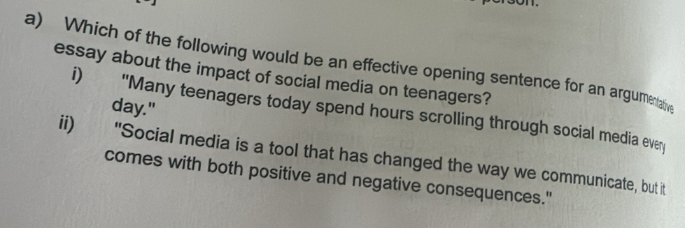 Which of the following would be an effective opening sentence for an argumentative 
essay about the impact of social media on teenagers?
day." 
i) "Many teenagers today spend hours scrolling through social media every 
ii) "Social media is a tool that has changed the way we communicate, but it 
comes with both positive and negative consequences."