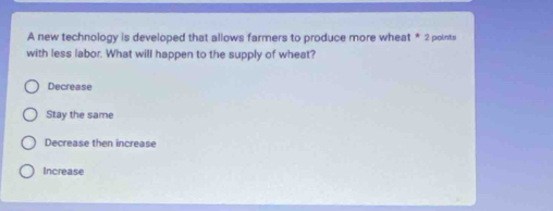 A new technology is developed that allows farmers to produce more wheat * 2 points
with less labor. What will happen to the supply of wheat?
Decrease
Stay the same
Decrease then increase
Increase