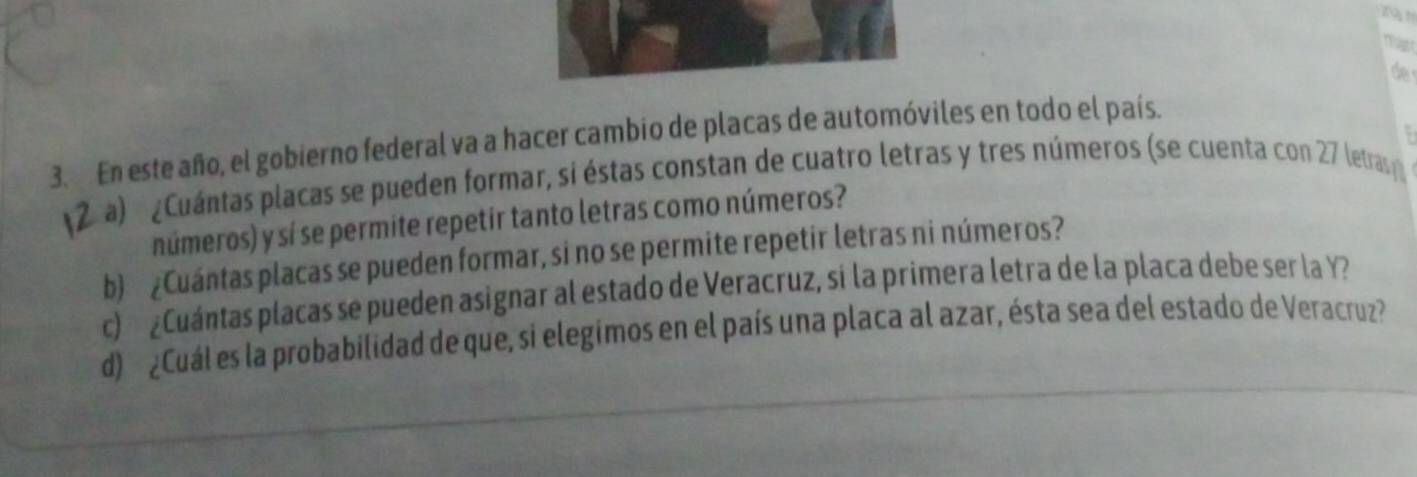 de 
. 
3. En este año, el gobierno federal va a hacer cambio de placas de automóviles en todo el país. 
2 a) ¿Cuántas placas se pueden formar, si éstas constan de cuatro letras y tres números (se cuenta con 27 letras 
números) y sí se permite repetir tanto letras como números? 
b) ¿Cuántas placas se pueden formar, si no se permite repetir letras ni números? 
c) ¿Cuántas placas se pueden asignar al estado de Veracruz, si la primera letra de la placa debe ser la Y? 
d) ¿Cuál es la probabilidad de que, si elegimos en el país una placa al azar, ésta sea del estado de Veracruz?