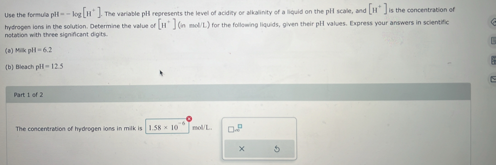 Use the formula pH=-log [H^+]. The variable pH represents the level of acidity or alkalinity of a liquid on the pH scale, and [H^+] is the concentration of 
hydrogen ions in the solution. Determine the value of [H^+](inmol/L) for the following liquids, given their pH values. Express your answers in scientific 
notation with three significant digits. 
(a) Milk pH=6.2
(b) Bleach p H=12.5
Part 1 of 2 
The concentration of hydrogen ions in milk is 1.58* 10^(-6) mol/L. □ * 10^(□)
× 5