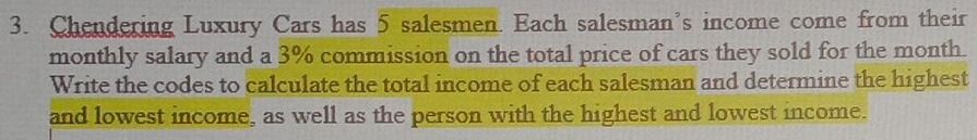 Chendering Luxury Cars has 5 salesmen. Each salesman's income come from their 
monthly salary and a 3% commission on the total price of cars they sold for the month. 
Write the codes to calculate the total income of each salesman and determine the highest 
and lowest income, as well as the person with the highest and lowest income.