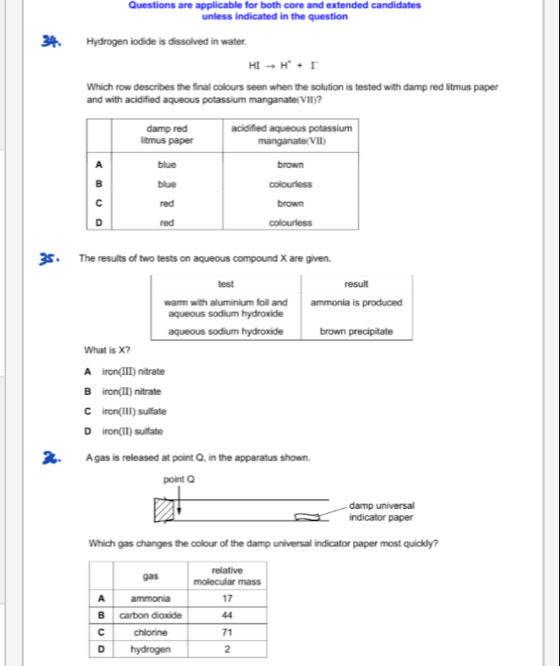 Questions are applicable for both core and extended candidates
unless indicated in the question
34. Hydrogen iodide is dissolved in water.
HIto H^++I^-
Which row describes the final colours seen when the solution is tested with damp red litmus paper
and with acidified aqueous potassium manganate(VII)?
35 . The results of two tests on aqueous compound X are given.
test result
warm with aluminium foill and ammonia is produced
aqueous sodium hydroxide
aqueous sodium hydroxide brown precipitate
What is X?
A iron(III) nitrate
B iron(II) nitrate
C iron(III) sulfate
D iron(II) sulfate
2. A gas is released at point Q, in the apparatus shown.
point Q
damp universal
indicator paper
Which gas changes the colour of the damp universal indicator paper most quickly?