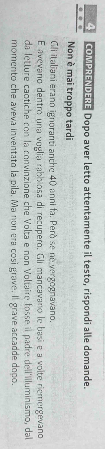 COMPRENDERE Dopo aver letto attentamente il testo, rispondi alle domande. 
Non è mai troppo tardi 
Gli italiani erano ignoranti anche 40 anni fa. Però se ne vergognavano. 
E avevano dentro una voglia rabbiosa di recupero. Gli mancavano le basi e a volte riemergevano 
da letture caotiche con la convinzione che Volta e non Voltaire fosse il padre dell'Illuminismo, dal 
momento che aveva inventato la pila. Ma non era cosí grave. Il grave accadde dopo.