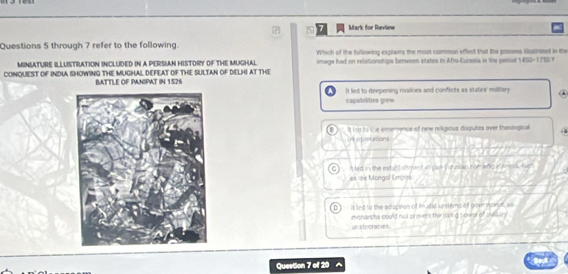 for Review
Questions 5 through 7 refer to the following.
Which of the following explains the most common effect that the prsores illustused in the
MINIATURE ILLUSTRATION INCLUDED IN A PERSIAN HISTORY OF THE MUGHAL image had on relationships between statim in Afro-Eunesia in the period 1450-1750 7
CONQUEST OF INDIA SHOWING THE MUGHAL DEFEAT OF THE SULTAN OF DELHI AT THE
BATTLE OF PANIPAT IN 1526
It led to deepening rivairies and conflicts as states' militar 
capabilities grew
B it led to the emernence of new religious disputes over theological
interpretations
a It led in the establishment of pan-Furasian nomadio e enras, supl
as the Mongol Empir
D It led to the adoption of feudal systems of governmeat as
monarchs could not prevent the rising power of metary
an stocracies
Question 7 of 20 ^