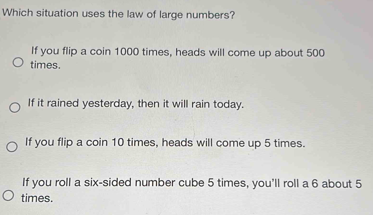 Which situation uses the law of large numbers?
If you flip a coin 1000 times, heads will come up about 500
times.
If it rained yesterday, then it will rain today.
If you flip a coin 10 times, heads will come up 5 times.
If you roll a six-sided number cube 5 times, you'll roll a 6 about 5
times.