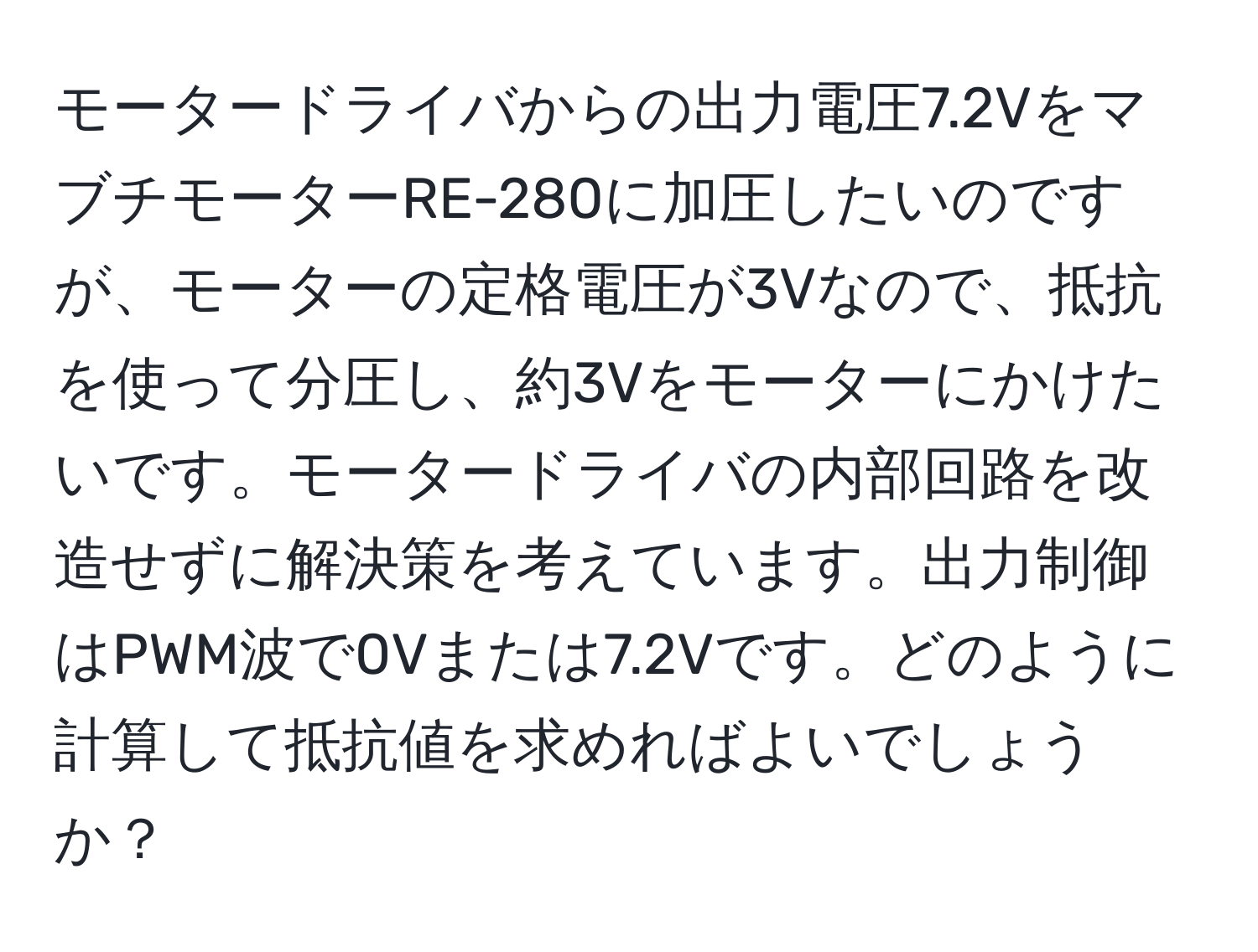 モータードライバからの出力電圧7.2VをマブチモーターRE-280に加圧したいのですが、モーターの定格電圧が3Vなので、抵抗を使って分圧し、約3Vをモーターにかけたいです。モータードライバの内部回路を改造せずに解決策を考えています。出力制御はPWM波で0Vまたは7.2Vです。どのように計算して抵抗値を求めればよいでしょうか？