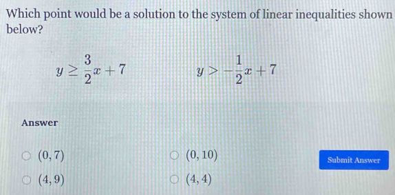 Which point would be a solution to the system of linear inequalities shown
below?
y≥  3/2 x+7 y>- 1/2 x+7
Answer
(0,10)
(0,7) Submit Answer
(4,9)
(4,4)