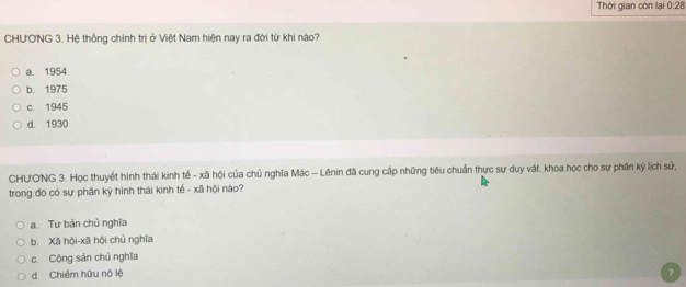 Thời gian còn lại 0:28
CHUONG 3. Hệ thống chính trị ở Việt Nam hiện nay ra đời từ khi nào?
a. 1954
b. 1975
c. 1945
d. 1930
CHƯONG 3. Học thuyết hình thái kinh tế - xã hội của chủ nghĩa Mác - Lênin đã cung cấp những tiêu chuẩn thực sự duy vật, khoa học cho sự phân kỷ lịch sử,
trong đó có sự phân kỳ hình thái kinh tế - xã hội nào?
a. Tư bản chủ nghĩa
b. Xã hội-xã hội chủ nghĩa
c. Cộng sản chủ nghĩa
d. Chiếm hữu nô lệ