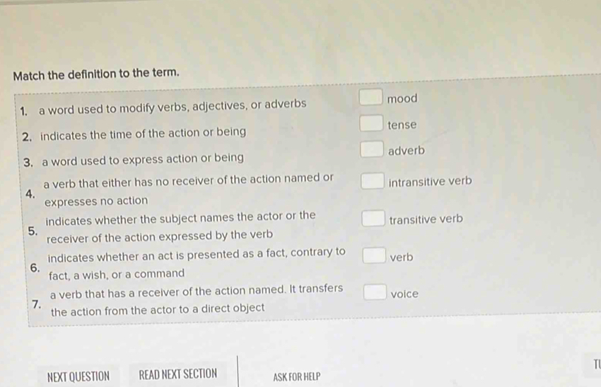 Match the definition to the term.
1. a word used to modify verbs, adjectives, or adverbs mood
2. indicates the time of the action or being tense
3. a word used to express action or being adverb
a verb that either has no receiver of the action named or intransitive verb
4.
expresses no action
indicates whether the subject names the actor or the
transitive verb
5. receiver of the action expressed by the verb
indicates whether an act is presented as a fact, contrary to verb
6.
fact, a wish, or a command
a verb that has a receiver of the action named. It transfers
7. voice
the action from the actor to a direct object
I
NEXT QUESTION READ NEXT SECTION ASK FOR HELP