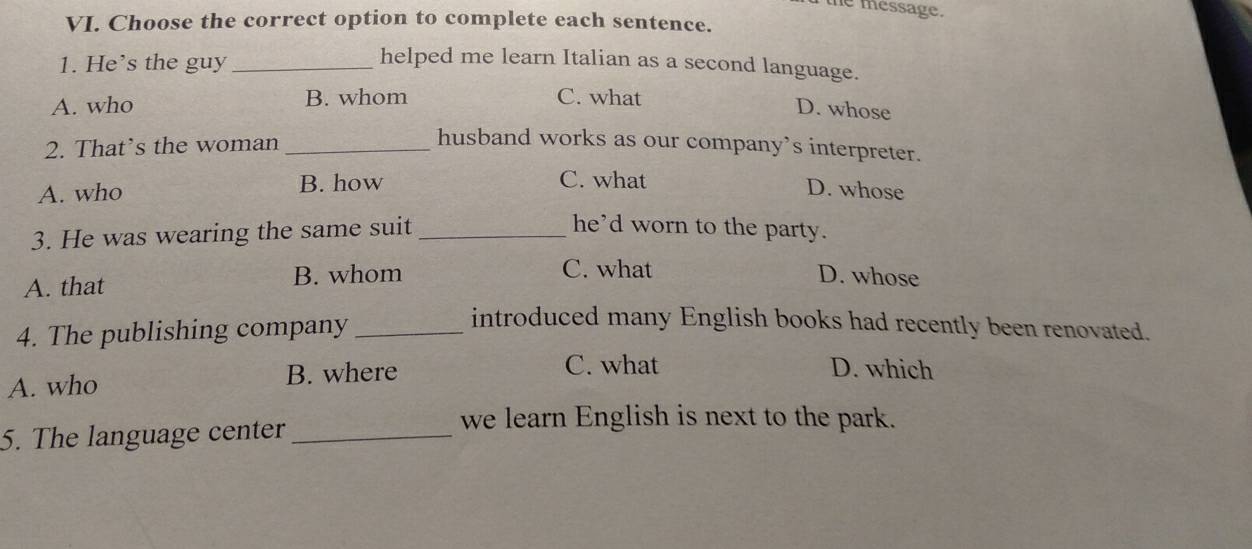 the message.
VI. Choose the correct option to complete each sentence.
1. He’s the guy_
helped me learn Italian as a second language.
A. who B. whom C. what
D. whose
2. That’s the woman_
husband works as our company’s interpreter.
C. what
A. who B. how D. whose
3. He was wearing the same suit_
he'd worn to the party.
C. what
A. that B. whom D. whose
4. The publishing company_
introduced many English books had recently been renovated.
A. who B. where
C. what D. which
5. The language center_
we learn English is next to the park.