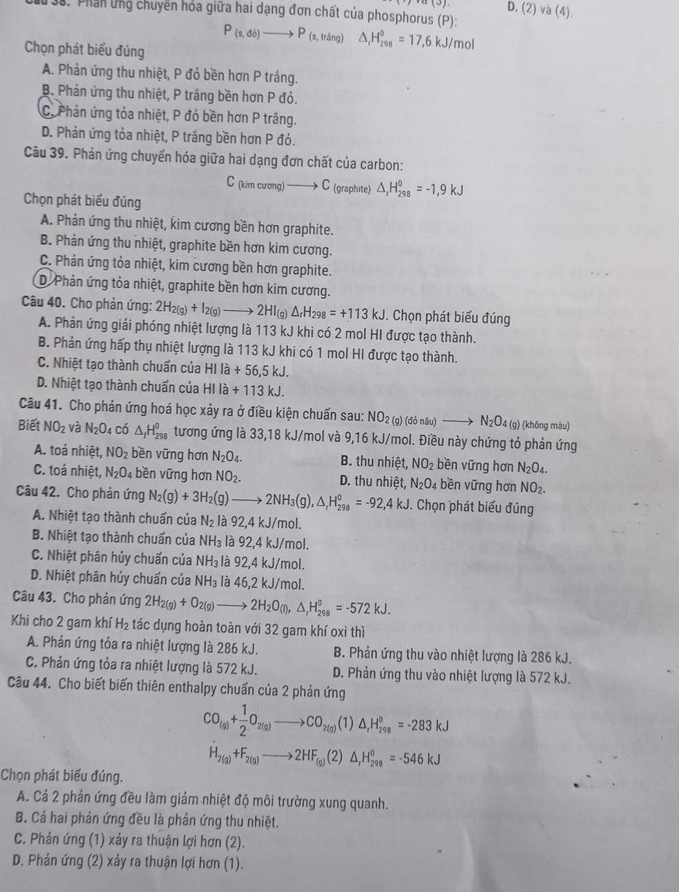 D.
3. Phần ứng chuyển hóa giữa hai dạng đơn chất của phosphorus (P): (2)va(4).
P_(s,db)to P_(s,lring) △ _rH_(298)^0=17,6kJ/mol
Chọn phát biểu đúng
A. Phản ứng thu nhiệt, P đỏ bền hơn P trắng.
B. Phản ứng thu nhiệt, P trắng bền hơn P đỏ.
C. Phản ứng tỏa nhiệt, P đỏ bền hơn P trắng.
D. Phản ứng tỏa nhiệt, P trắng bền hơn P đỏ.
Câu 39. Phản ứng chuyển hóa giữa hai dạng đơn chất của carbon:
C_(kimcurg)to C (graphite) △ _rH_(298)^0=-1,9kJ
Chọn phát biểu đúng
A. Phản ứng thu nhiệt, kim cương bền hơn graphite.
B. Phản ứng thu nhiệt, graphite bền hơn kim cương.
C. Phản ứng tỏa nhiệt, kim cương bền hơn graphite.
D. Phản ứng tỏa nhiệt, graphite bền hơn kim cương.
Câu 40. Cho phản ứng: 2H_2(g)+I_2(g)to 2HI_(g)Delta _rH_298=+113kJ. Chọn phát biểu đúng
A. Phản ứng giải phóng nhiệt lượng là 113 kJ khi có 2 mol HI được tạo thành.
B. Phản ứng hấp thụ nhiệt lượng là 113 kJ khi có 1 mol HI được tạo thành.
C. Nhiệt tạo thành chuẩn của HI là +56,5kJ.
D. Nhiệt tạo thành chuẩn của H HIlla overline  +113kJ.
Câu 41. Cho phản ứng hoá học xảy ra ở điều kiện chuẩn sau: NO_2(g)(donau)to N_2O (g) (khōng màu)
Biết NO_2 và N_2O_4 có △ _fH_(298)^0 tương ứng là 33,18 kJ/mol và 9,16 kJ/mol. Điều này chứng tỏ phản ứng
A. toả nhiệt, NO_2 bền vững hơn N_2O_4. B. thu nhiệt, NO_2 bền vững hơn N_2O_4.
C. toả nhiệt, N_2O_4 bền vững hơn NO_2. D. thu nhiệt, N_2O_4 bền vững hơn NO_2.
Câu 42. Cho phản ứng N_2(g)+3H_2(g)to 2NH_3(g),△ _rH_(298)^o=-92,4kJ. Chọn phát biểu đúng
A. Nhiệt tạo thành chuẩn của N_2 là 92,4 kJ/mol.
B. Nhiệt tạo thành chuẩn của NH_3 là 92,4 kJ/mol.
C. Nhiệt phân hủy chuẩn của NH_3 là 92,4 kJ/mol.
D. Nhiệt phân hủy chuẩn của NH_3 là 4c 5.2 kJ/mol.
Câu 43. Cho phản ứng 2H_2(g)+O_2(g)to 2H_2O_(l),△ _rH_(298)^0=-572kJ.
Khi cho 2 gam khí H_2 tác dụng hoàn toàn với 32 gam khí oxi thì
A. Phản ứng tỏa ra nhiệt lượng là 286 kJ. B. Phản ứng thu vào nhiệt lượng là 286 kJ.
C. Phản ứng tỏa ra nhiệt lượng là 572 kJ. D. Phản ứng thu vào nhiệt lượng là 572 kJ.
Câu 44. Cho biết biến thiên enthalpy chuẩn của 2 phản ứng
CO_(g)+ 1/2 O_2(g)to CO_2(g) (1) △ _rH_(298)^o=-283kJ
H_2(g)+F_2(g)to 2HF_(g)(2) △ _rH_(298)^o=-546kJ
Chọn phát biểu đúng.
A. Cá 2 phản ứng đều làm giảm nhiệt độ môi trường xung quanh.
B. Cá hai phản ứng đều là phản ứng thu nhiệt.
C. Phán ứng (1) xảy ra thuận lợi hơn (2).
D. Phản ứng (2) xảy ra thuận lợi hơn (1).