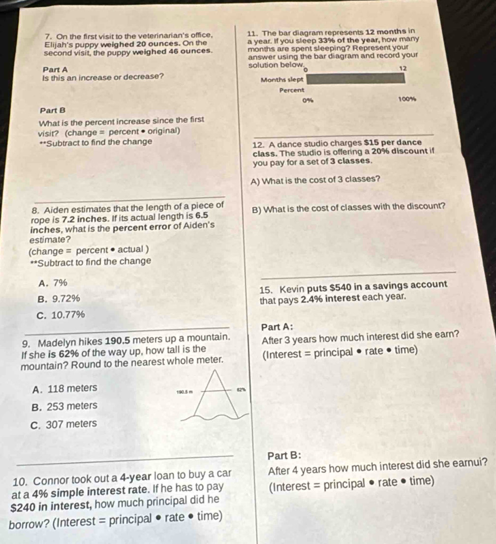 On the first visit to the veterinarian's office, 11. The bar diagram represents 12 months in
Elijah's puppy weighed 20 ounces. On the a year. If you sleep 33% of the year, how many
second visit, the puppy weighed 46 ounces. months are spent sleeping? Represent your
answer using the bar diagram and record your
Part A solution below.
12
Is this an increase or decrease? Months slept
Percent
0% 100%
Part B
What is the percent increase since the first
visit? (change = percent• original)
**Subtract to find the change 12. A dance studio charges $15 per dance
class. The studio is offering a 20% discount if
you pay for a set of 3 classes.
A) What is the cost of 3 classes?
8. Aiden estimates that the length of a piece of
rope is 7.2 inches. If its actual length is 6.5 B) What is the cost of classes with the discount?
inches, what is the percent error of Aiden's
estimate?
(change = percent • actual )
**Subtract to find the change
A. 7%
B. 9.72% 15. Kevin puts $540 in a savings account
that pays 2.4% interest each year.
C. 10.77%
Part A:
9. Madelyn hikes 190.5 meters up a mountain.
If she is 62% of the way up, how tall is the After 3 years how much interest did she earn?
mountain? Round to the nearest whole meter. (Interest = principal • rate • time)
A. 118 meters 62%
190.5 m
B. 253 meters
C. 307 meters
Part B:
10. Connor took out a 4-year loan to buy a car After 4 years how much interest did she earnui?
at a 4% simple interest rate. If he has to pay (Interest = principal • rate • time)
$240 in interest, how much principal did he
borrow? (Interest = principal • rate • time)