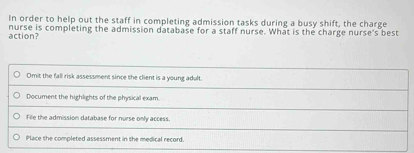 In order to help out the staff in completing admission tasks during a busy shift, the charge
nurse is completing the admission database for a staff nurse. What is the charge nurse's best
action?
Omit the fall risk assessment since the client is a young adult.
Document the highlights of the physical exam.
File the admission database for nurse only access.
Place the completed assessment in the medical record.