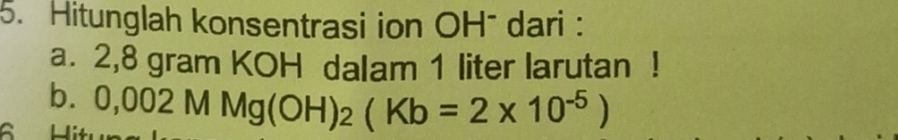 Hitunglah konsentrasi ion OH¯ dari : 
a. 2,8 gram KOH dalam 1 liter larutan ! 
b. 
| 0,002MMg(OH)_2(Kb=2* 10^(-5))