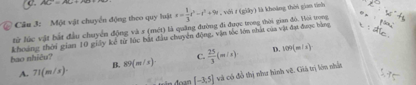 AC=AC+700
@ Câu 3: Một vật chuyển động theo quy luật s= 1/3 t^3-t^2+9t , với t (giây) là khoáng thời gian tính
từ lúc vật bắt đầu chuyển động và s (mét) là quãng đường đi được trong thời gian đó. Hòi trọng
khoảng thời gian 10 giây kể từ lúc bắt đầu chuyển động, vận tốc lớn nhất của vật đạt được bằng
bao nhiêu? C.  25/3 (m/s)· D. 109(m/s)·
A. 71( n/s) B. 89(m/s)·
[-3;5] và có đồ thị như hình vẽ. Giá trị lớn nhất