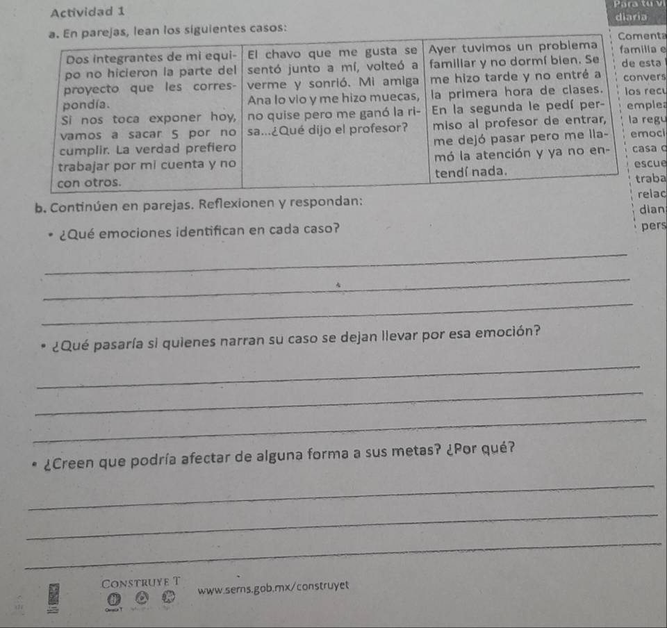 Actividad 1 
uientes casos: diaria 
ta 
e 
a 
rs 
cu 
ea 
u 
ci 
ce 
a 
ac 
b. Continúen en parejas. Reflexionen y respondan: 
dian 
¿Qué emociones identifican en cada caso? 
pers 
_ 
_ 
_ 
¿Qué pasaría si quienes narran su caso se dejan llevar por esa emoción? 
_ 
_ 
_ 
¿Creen que podría afectar de alguna forma a sus metas? ¿Por qué? 
_ 
_ 
_ 
Construye T 
www.sems.gob.mx/construyet