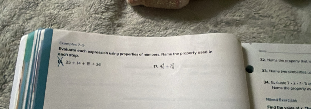 Examples 7-9 
Evaluate each expression using properties of numbers. Name the property used in 
_ 
each step. 
16. 25+14+15+36
32. Name the property that is 
17. 4 4/9 +7 2/9 
33. Name two properties u 
34. Evaluate 7 - 2 · · 2· 7· F
Name the property us 
Mixed Exercises