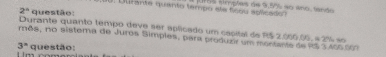 juros símples de 9,5% ao ano, tendo 
. Durante quanto tempo ele ficou aplicado?
2^a questão: 
Durante quanto tempo deve ser aplicado um capital de R$ 2,000,00, a 2% ao 
mês, no sistema de Juros Simples, para produzir um montante de R$ 3.400,00?
3^a questão: 
Um com